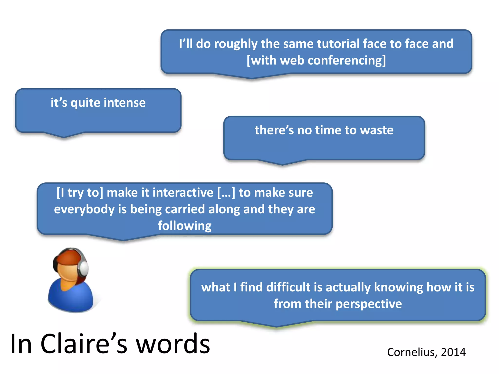 In Claire’s words
I’ll do roughly the same tutorial face to face and
[with web conferencing]
it’s quite intense
there’s no time to waste
[I try to] make it interactive […] to make sure
everybody is being carried along and they are
following
what I find difficult is actually knowing how it is
from their perspective
Cornelius, 2014
 