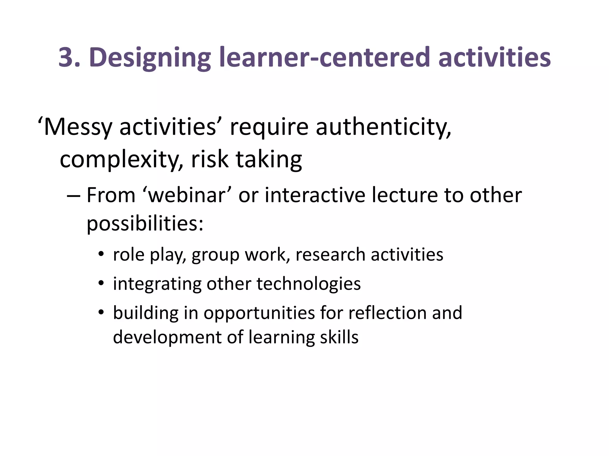 3. Designing learner-centered activities
‘Messy activities’ require authenticity,
complexity, risk taking
– From ‘webinar’ or interactive lecture to other
possibilities:
• role play, group work, research activities
• integrating other technologies
• building in opportunities for reflection and
development of learning skills
 