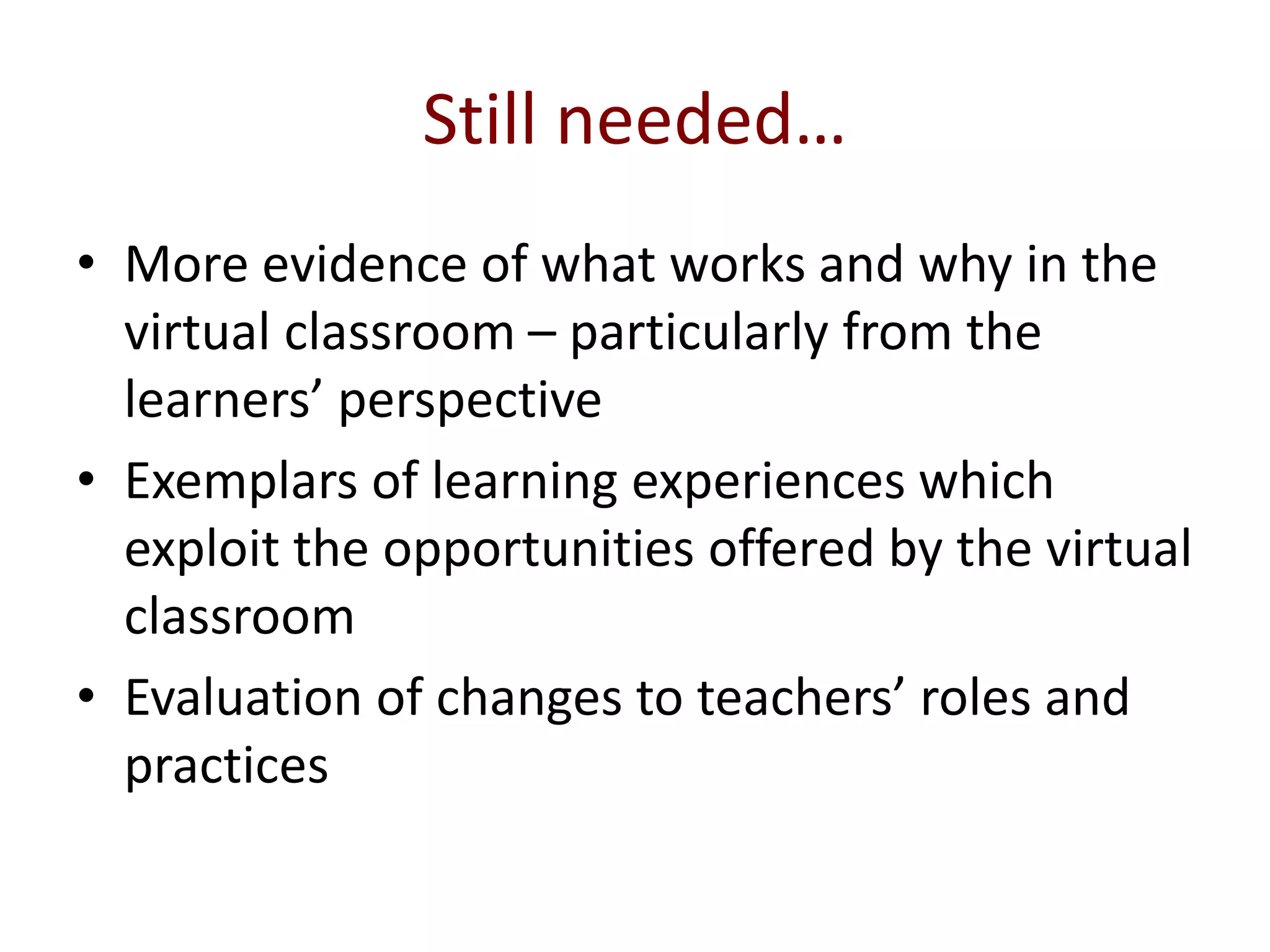 Still needed…
• More evidence of what works and why in the
virtual classroom – particularly from the
learners’ perspective
• Exemplars of learning experiences which
exploit the opportunities offered by the virtual
classroom
• Evaluation of changes to teachers’ roles and
practices
 