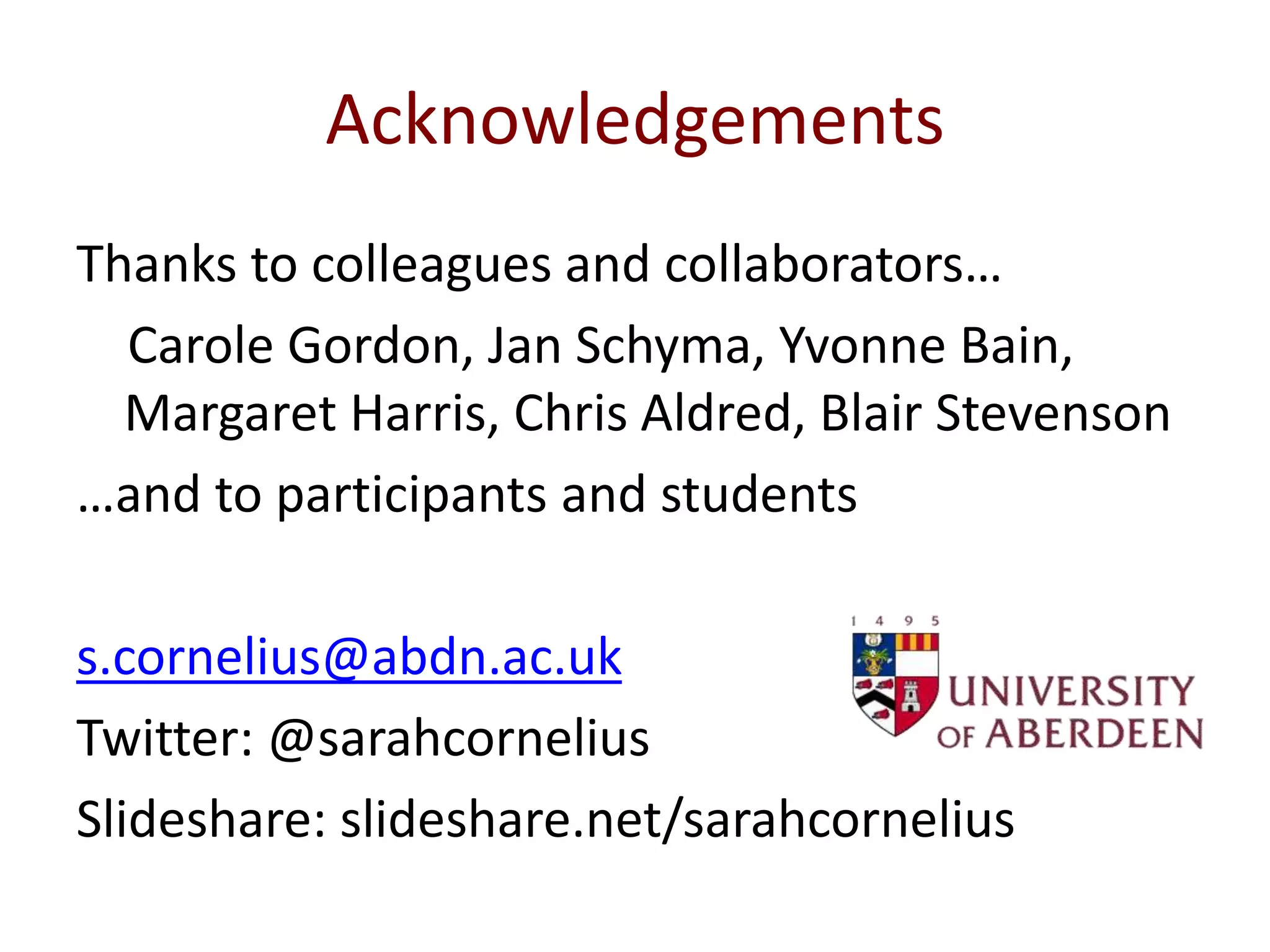 Acknowledgements
Thanks to colleagues and collaborators…
Carole Gordon, Jan Schyma, Yvonne Bain,
Margaret Harris, Chris Aldred, Blair Stevenson
…and to participants and students
s.cornelius@abdn.ac.uk
Twitter: @sarahcornelius
Slideshare: slideshare.net/sarahcornelius
 