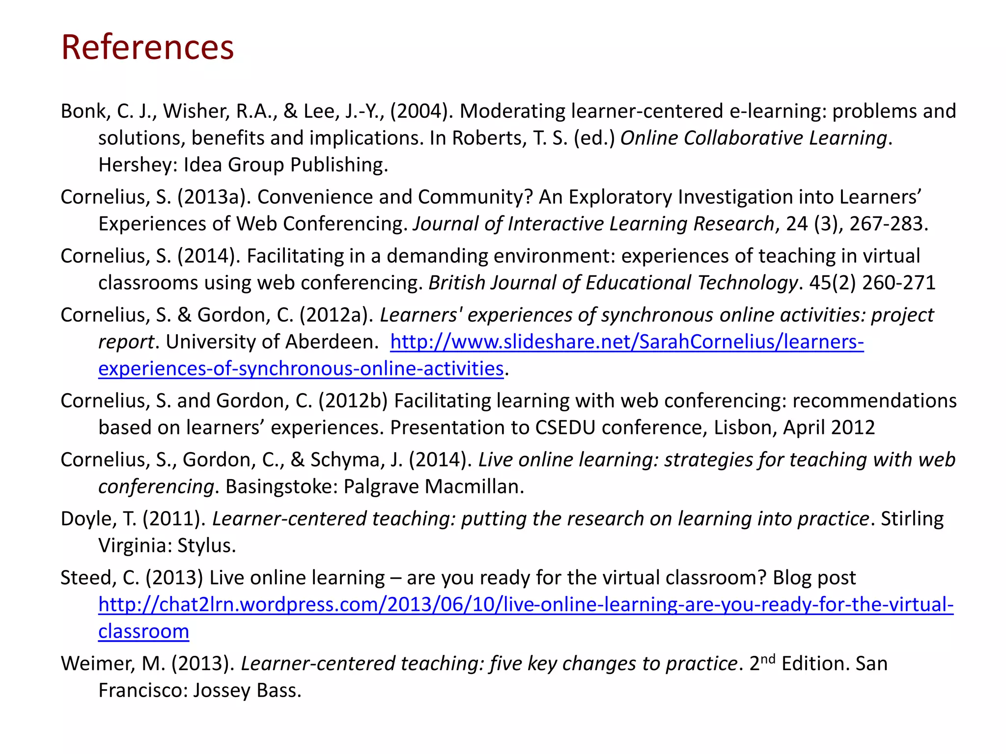 References
Bonk, C. J., Wisher, R.A., & Lee, J.-Y., (2004). Moderating learner-centered e-learning: problems and
solutions, benefits and implications. In Roberts, T. S. (ed.) Online Collaborative Learning.
Hershey: Idea Group Publishing.
Cornelius, S. (2013a). Convenience and Community? An Exploratory Investigation into Learners’
Experiences of Web Conferencing. Journal of Interactive Learning Research, 24 (3), 267-283.
Cornelius, S. (2014). Facilitating in a demanding environment: experiences of teaching in virtual
classrooms using web conferencing. British Journal of Educational Technology. 45(2) 260-271
Cornelius, S. & Gordon, C. (2012a). Learners' experiences of synchronous online activities: project
report. University of Aberdeen. http://www.slideshare.net/SarahCornelius/learners-
experiences-of-synchronous-online-activities.
Cornelius, S. and Gordon, C. (2012b) Facilitating learning with web conferencing: recommendations
based on learners’ experiences. Presentation to CSEDU conference, Lisbon, April 2012
Cornelius, S., Gordon, C., & Schyma, J. (2014). Live online learning: strategies for teaching with web
conferencing. Basingstoke: Palgrave Macmillan.
Doyle, T. (2011). Learner-centered teaching: putting the research on learning into practice. Stirling
Virginia: Stylus.
Steed, C. (2013) Live online learning – are you ready for the virtual classroom? Blog post
http://chat2lrn.wordpress.com/2013/06/10/live-online-learning-are-you-ready-for-the-virtual-
classroom
Weimer, M. (2013). Learner-centered teaching: five key changes to practice. 2nd Edition. San
Francisco: Jossey Bass.
 