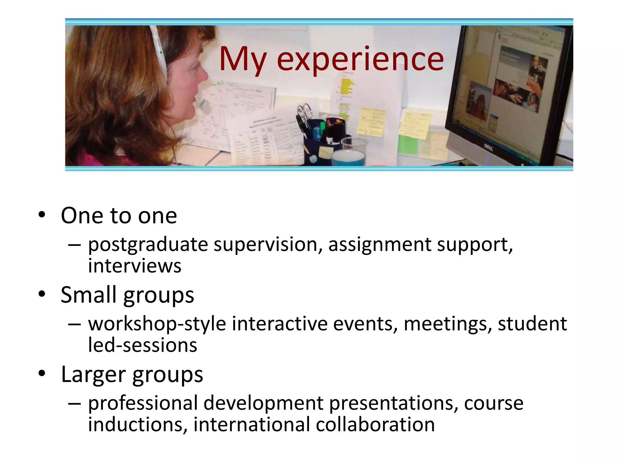 My experience
• One to one
– postgraduate supervision, assignment support,
interviews
• Small groups
– workshop-style interactive events, meetings, student
led-sessions
• Larger groups
– professional development presentations, course
inductions, international collaboration
 