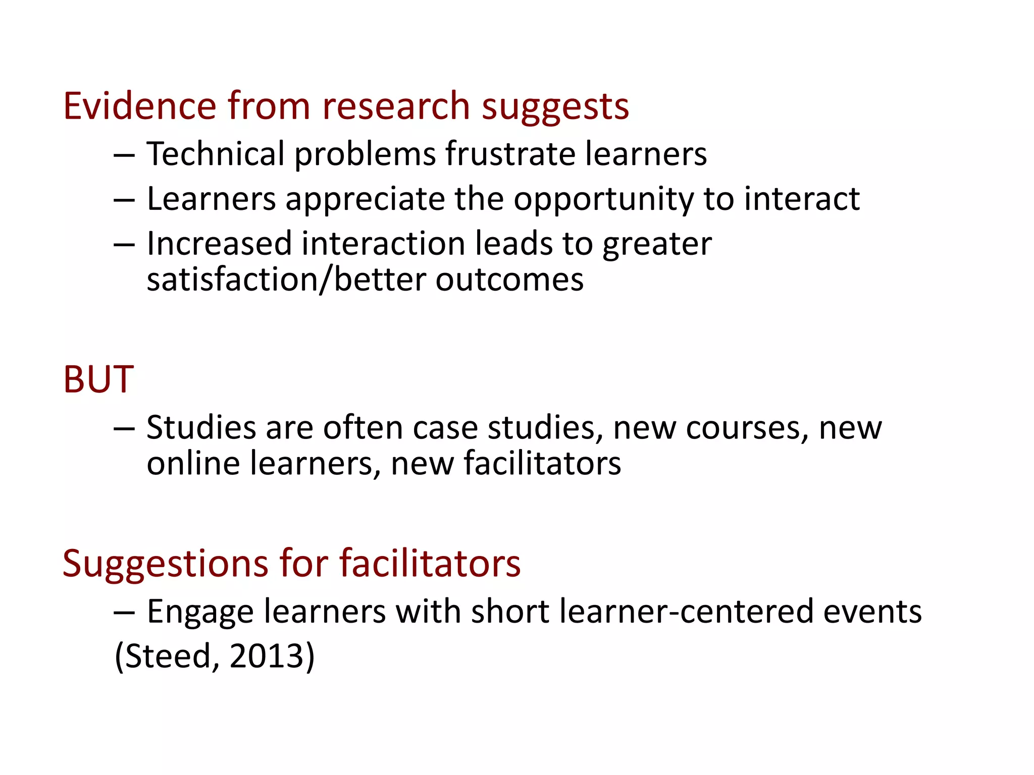 Evidence from research suggests
– Technical problems frustrate learners
– Learners appreciate the opportunity to interact
– Increased interaction leads to greater
satisfaction/better outcomes
BUT
– Studies are often case studies, new courses, new
online learners, new facilitators
Suggestions for facilitators
– Engage learners with short learner-centered events
(Steed, 2013)
 