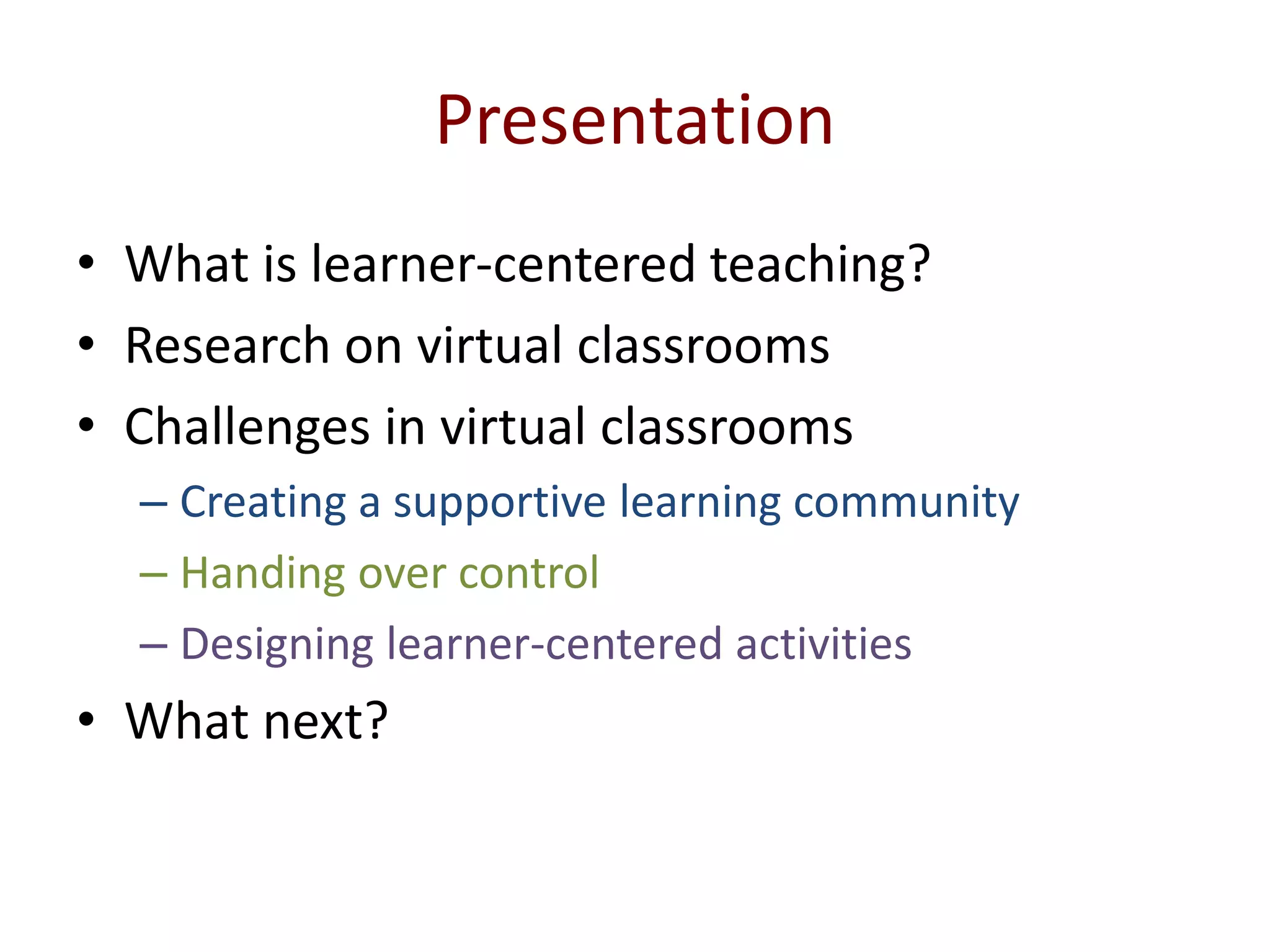 Presentation
• What is learner-centered teaching?
• Research on virtual classrooms
• Challenges in virtual classrooms
– Creating a supportive learning community
– Handing over control
– Designing learner-centered activities
• What next?
 