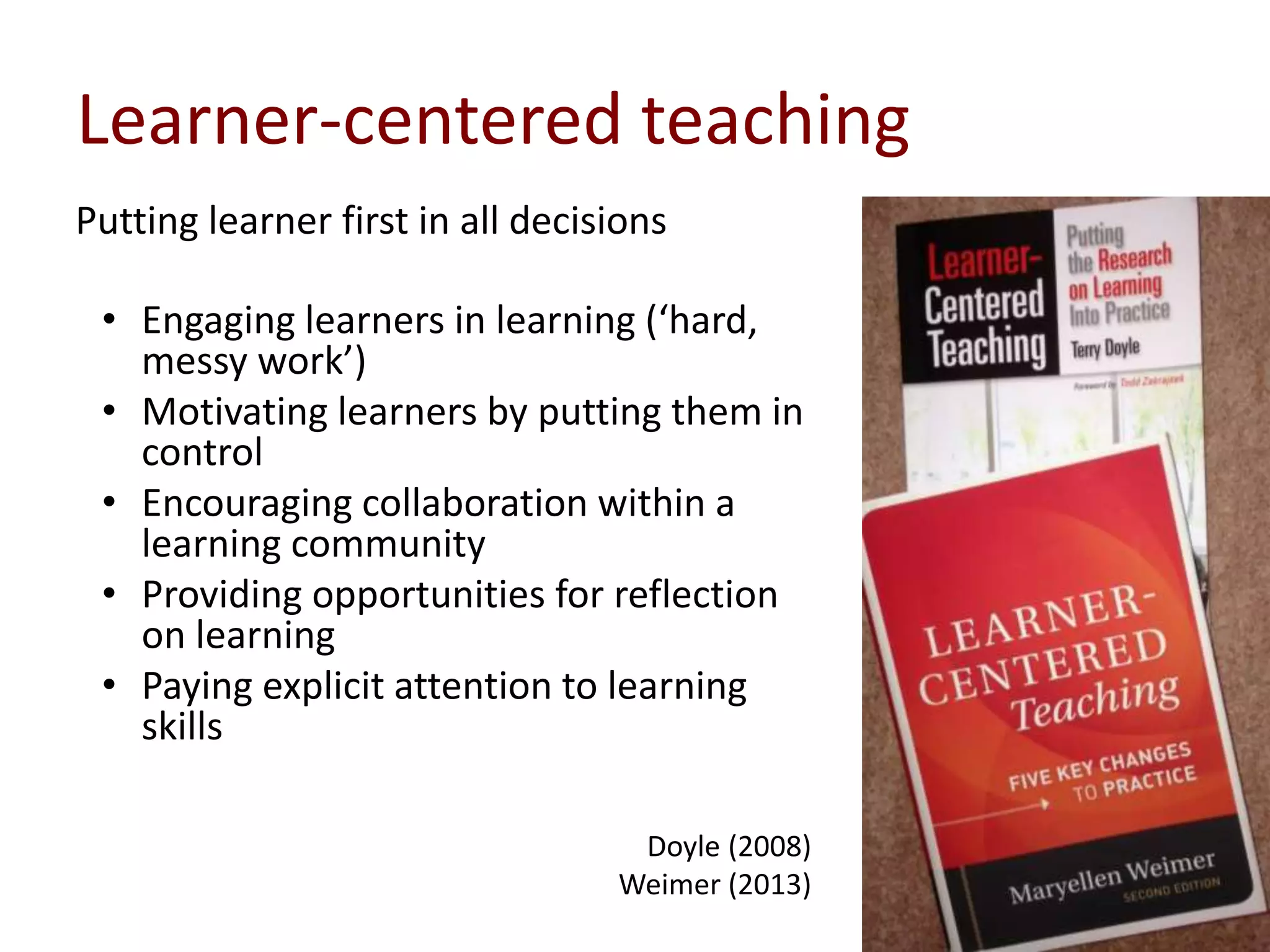 Learner-centered teaching
Putting learner first in all decisions
• Engaging learners in learning (‘hard,
messy work’)
• Motivating learners by putting them in
control
• Encouraging collaboration within a
learning community
• Providing opportunities for reflection
on learning
• Paying explicit attention to learning
skills
Doyle (2008)
Weimer (2013)
 