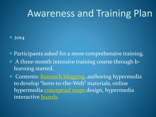  2014
 Participants asked for a more comprehensive training.
 A three-month intensive training course through b-
learning started.
 Contents: Research blogging, authoring hypermedia
to develop “born-to-the-Web” materials, online
hypermedia conceptual maps design, hypermedia
interactive boards.
Awareness and Training Plan
 