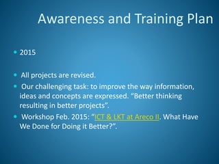  2015
 All projects are revised.
 Our challenging task: to improve the way information,
ideas and concepts are expressed. “Better thinking
resulting in better projects”.
 Workshop Feb. 2015: “ICT & LKT at Areco II. What Have
We Done for Doing it Better?”.
Awareness and Training Plan
 