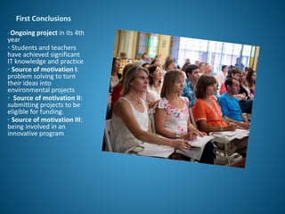 First Conclusions
• Ongoing project in its 4th
year
• Students and teachers
have achieved significant
IT knowledge and practice
• Source of motivation I:
problem solving to turn
their ideas into
environmental projects
• Source of motivation II:
submitting projects to be
eligible for funding.
• Source of motivation III:
being involved in an
innovative program
 