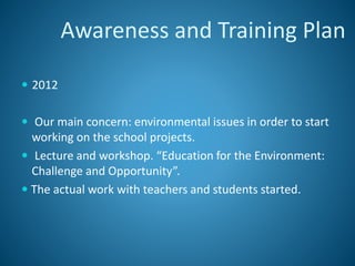  2012
 Our main concern: environmental issues in order to start
working on the school projects.
 Lecture and workshop. “Education for the Environment:
Challenge and Opportunity”.
 The actual work with teachers and students started.
Awareness and Training Plan
 