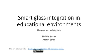 Smart glass integration in
educational environments
Use case and architecture
Michael Spitzer
Martin Ebner
This work is licensed under a Creative Commons Attribution 4.0 International License.
 