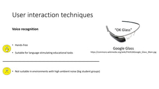 User interaction techniques
Voice recognition
• Hands-free
• Suitable for language stimulating educational tasks
• Not suitable in environments with high ambient noise (big student groups)
“OK Glass”
Google Glass
https://commons.wikimedia.org/wiki/File%3AGoogle_Glass_Main.jpg
 