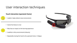 User interaction techniques
Touch interaction (spectacle frame)
• Usable in high ambient noise environments
• Hands-free feature is lost
• May have an impact on the learning experience
• Usability in dirty environments (Industry)
• Repeatedly moving the hand to the spectacle frame → fatigue
 