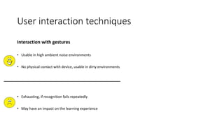 User interaction techniques
Interaction with gestures
• Usable in high ambient noise environments
• No physical contact with device, usable in dirty environments
• Exhausting, if recognition fails repeatedly
• May have an impact on the learning experience
 