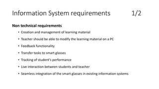 Information System requirements 1/2
Non technical requirements
• Creation and management of learning material
• Teacher should be able to modify the learning material on a PC
• Feedback functionality
• Transfer tasks to smart glasses
• Tracking of student’s performance
• Live interaction between students and teacher
• Seamless integration of the smart glasses in existing information systems
 