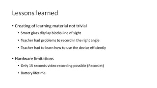 Lessons learned
• Creating of learning material not trivial
• Smart glass display blocks line of sight
• Teacher had problems to record in the right angle
• Teacher had to learn how to use the device efficiently
• Hardware limitations
• Only 15 seconds video recording possible (ReconJet)
• Battery lifetime
 