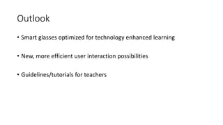 Outlook
• Smart glasses optimized for technology enhanced learning
• New, more efficient user interaction possibilities
• Guidelines/tutorials for teachers
 