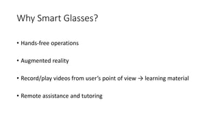 Why Smart Glasses?
• Hands-free operations
• Augmented reality
• Record/play videos from user’s point of view → learning material
• Remote assistance and tutoring
 