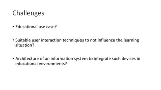 Challenges
• Educational use case?
• Suitable user interaction techniques to not influence the learning
situation?
• Architecture of an information system to integrate such devices in
educational environments?
 