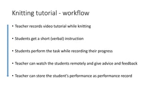 Knitting tutorial - workflow
• Teacher records video tutorial while knitting
• Students get a short (verbal) instruction
• Students perform the task while recording their progress
• Teacher can watch the students remotely and give advice and feedback
• Teacher can store the student’s performance as performance record
 