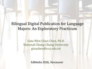 Bilingual Digital Publication for Language
Majors: An Exploratory Practicum
Gina Wen-Chun Chen, Ph.D.
National Chung-Cheng University
ginachen@ccu.edu.tw
EdMedia 2016, Vancouver
 