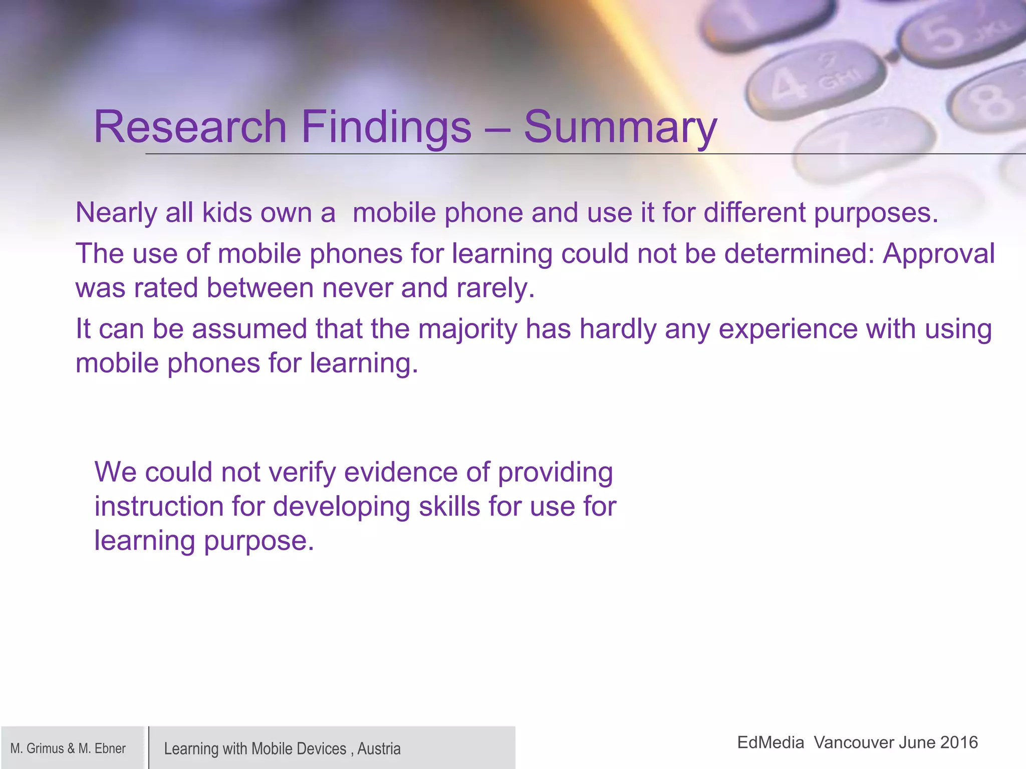 Learning with Mobile Devices , AustriaM. Grimus & M. Ebner
Research Findings – Summary
Nearly all kids own a mobile phone and use it for different purposes.
The use of mobile phones for learning could not be determined: Approval
was rated between never and rarely.
It can be assumed that the majority has hardly any experience with using
mobile phones for learning.
EdMedia Vancouver June 2016
We could not verify evidence of providing
instruction for developing skills for use for
learning purpose.
 