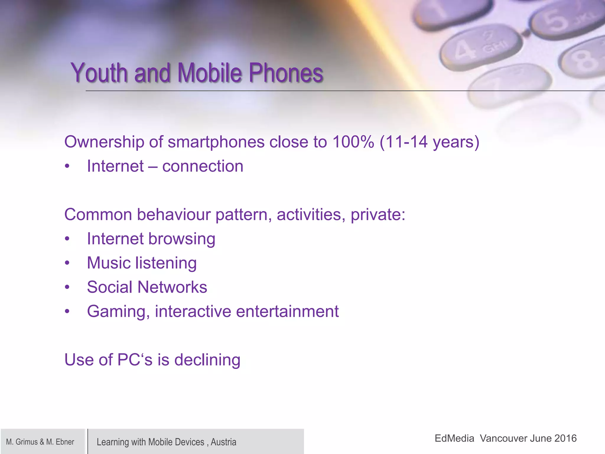 Learning with Mobile Devices , AustriaM. Grimus & M. Ebner
Youth and Mobile Phones
Ownership of smartphones close to 100% (11-14 years)
• Internet – connection
Common behaviour pattern, activities, private:
• Internet browsing
• Music listening
• Social Networks
• Gaming, interactive entertainment
Use of PC‘s is declining
EdMedia Vancouver June 2016
 