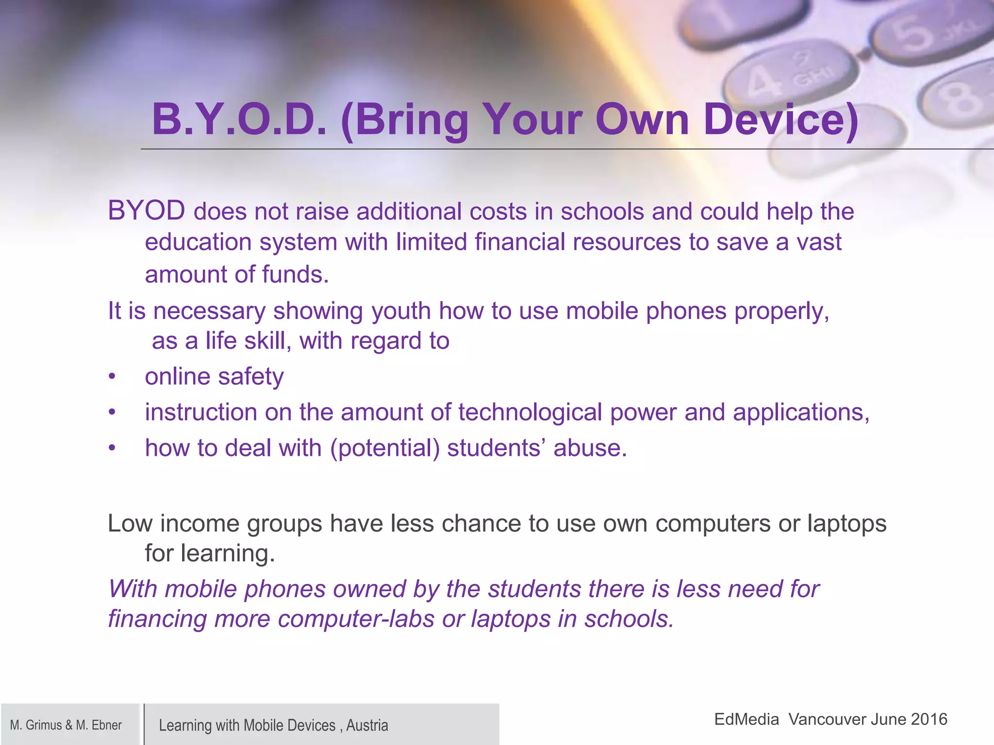 Learning with Mobile Devices , AustriaM. Grimus & M. Ebner
B.Y.O.D. (Bring Your Own Device)
BYOD does not raise additional costs in schools and could help the
education system with limited financial resources to save a vast
amount of funds.
It is necessary showing youth how to use mobile phones properly,
as a life skill, with regard to
• online safety
• instruction on the amount of technological power and applications,
• how to deal with (potential) students’ abuse.
Low income groups have less chance to use own computers or laptops
for learning.
With mobile phones owned by the students there is less need for
financing more computer-labs or laptops in schools.
EdMedia Vancouver June 2016
 