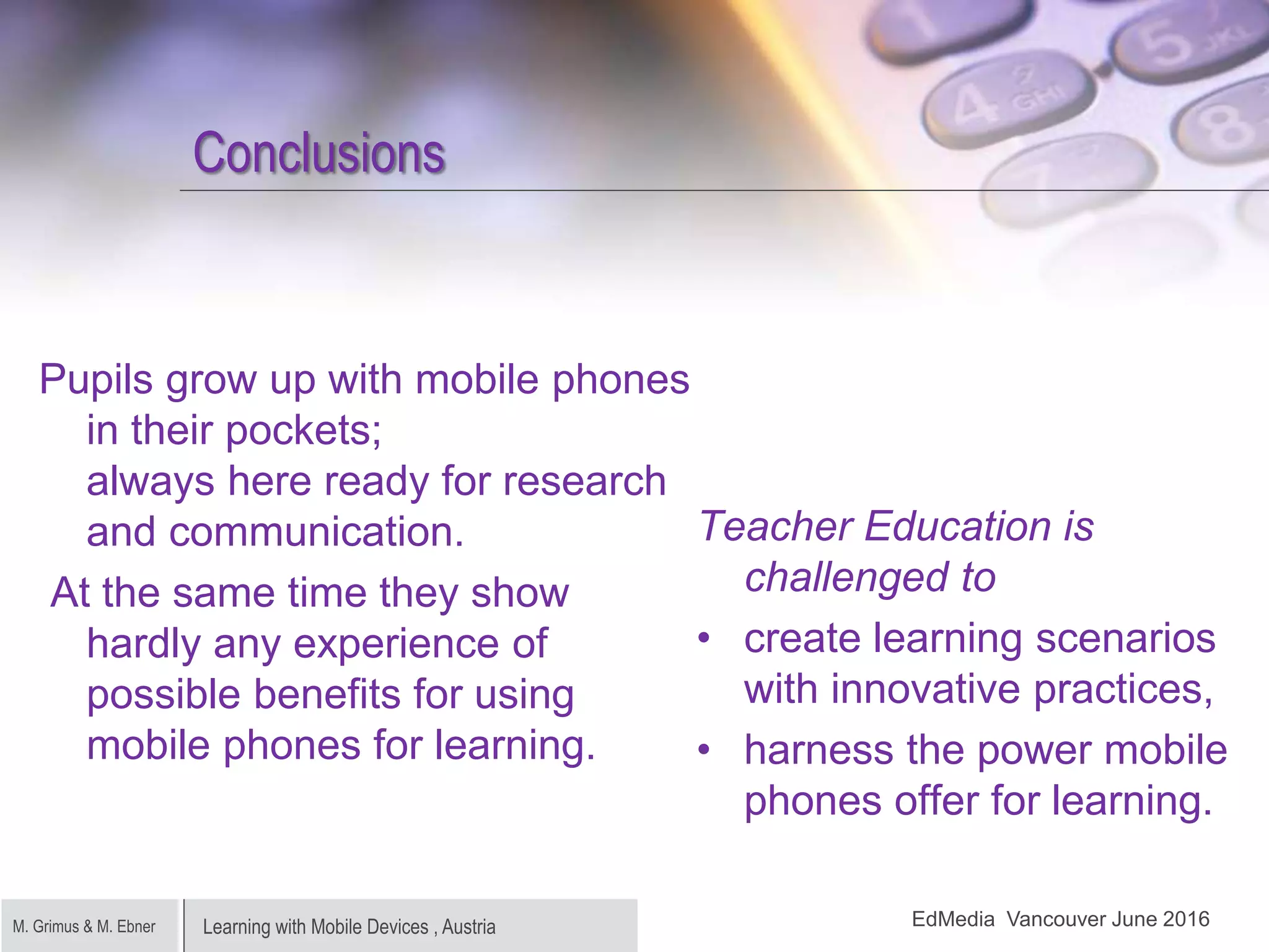 Learning with Mobile Devices , AustriaM. Grimus & M. Ebner
Conclusions
Pupils grow up with mobile phones
in their pockets;
always here ready for research
and communication.
At the same time they show
hardly any experience of
possible benefits for using
mobile phones for learning.
Teacher Education is
challenged to
• create learning scenarios
with innovative practices,
• harness the power mobile
phones offer for learning.
EdMedia Vancouver June 2016
 