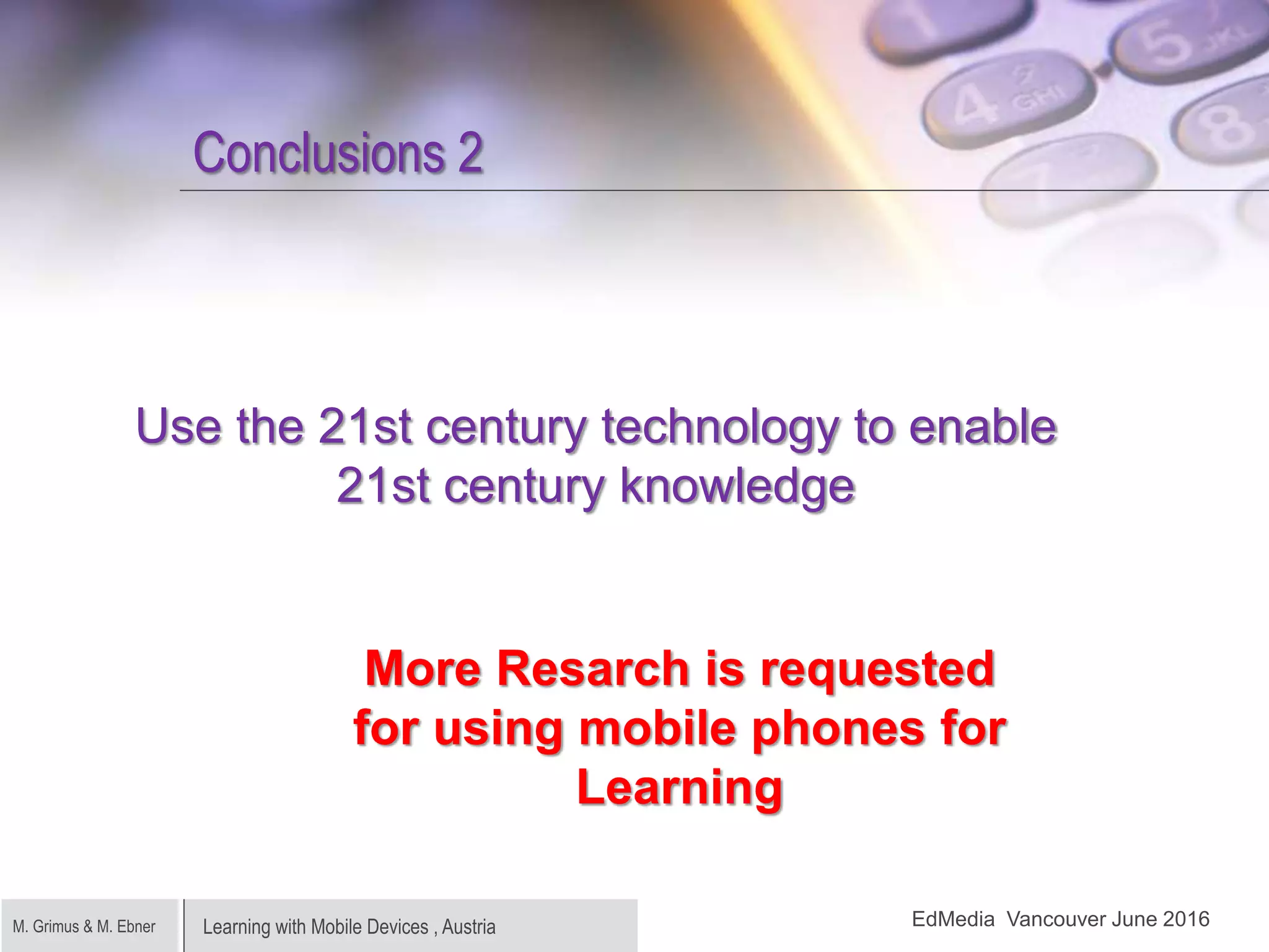 Learning with Mobile Devices , AustriaM. Grimus & M. Ebner
Conclusions 2
Use the 21st century technology to enable
21st century knowledge
More Resarch is requested
for using mobile phones for
Learning
EdMedia Vancouver June 2016
 