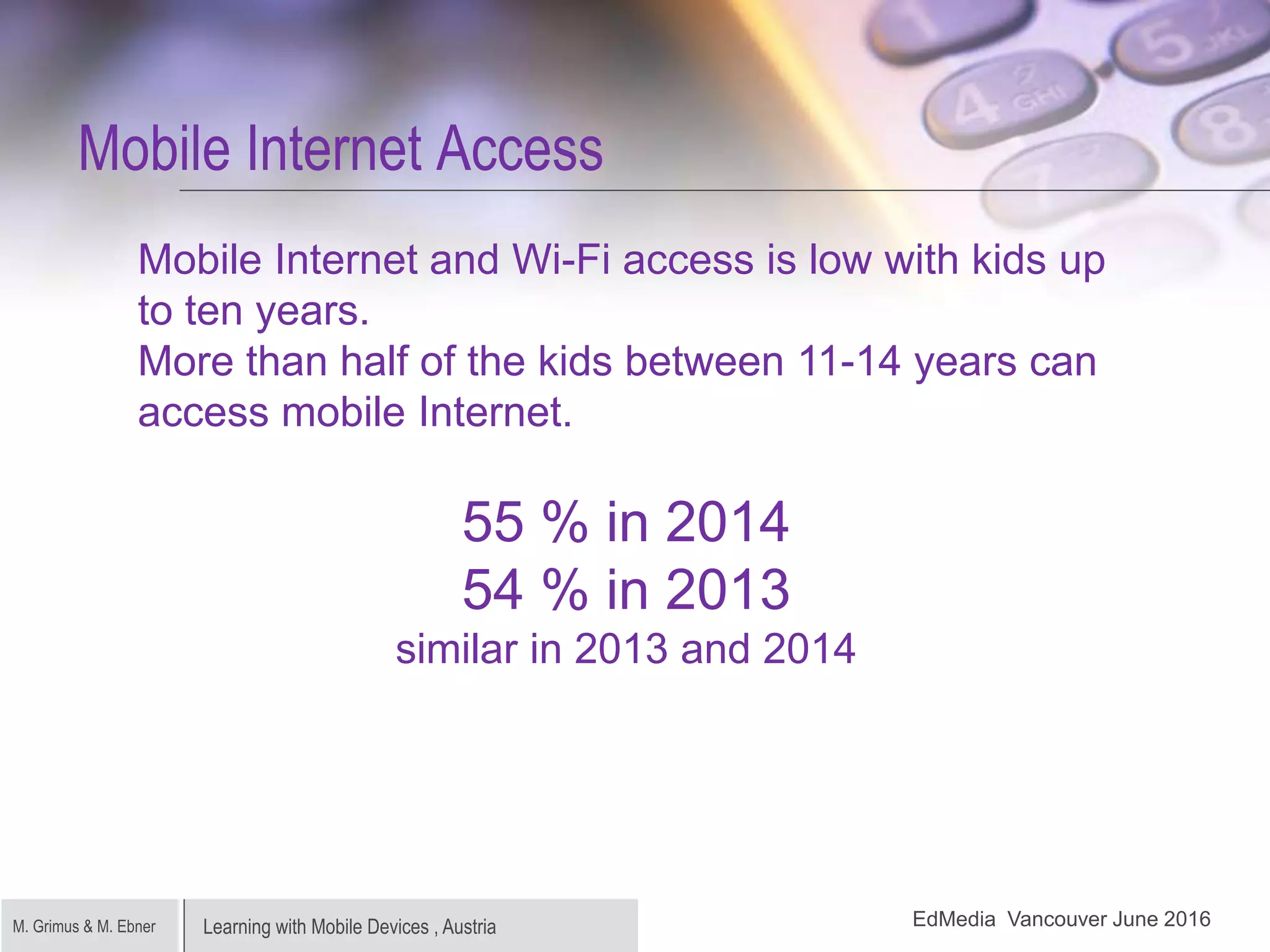 Learning with Mobile Devices , AustriaM. Grimus & M. Ebner
Mobile Internet Access
Mobile Internet and Wi-Fi access is low with kids up
to ten years.
More than half of the kids between 11-14 years can
access mobile Internet.
55 % in 2014
54 % in 2013
similar in 2013 and 2014
EdMedia Vancouver June 2016
 