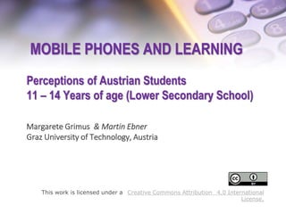 MOBILE PHONES AND LEARNING
Perceptions of Austrian Students
11 – 14 Years of age (Lower Secondary School)
Margarete Grimus & Martin Ebner
Graz University of Technology, Austria
This work is licensed under a Creative Commons Attribution 4.0 International
License.
 