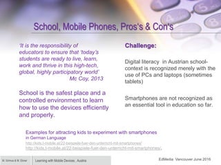 Learning with Mobile Devices , AustriaM. Grimus & M. Ebner
School, Mobile Phones, Pros‘s & Con‘s
School is the safest plac...