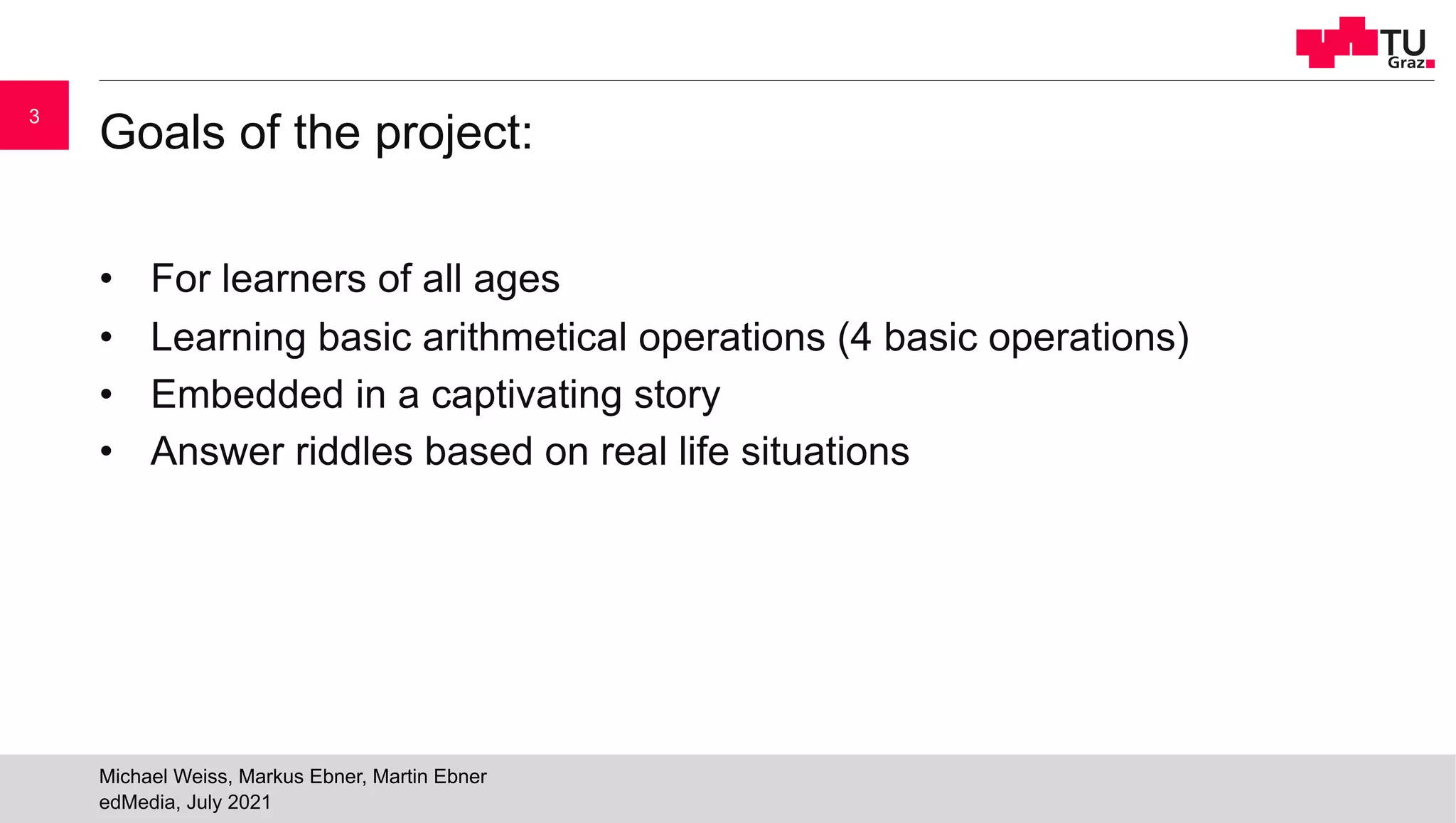 Goals of the project:
• For learners of all ages
• Learning basic arithmetical operations (4 basic operations)
• Embedded in a captivating story
• Answer riddles based on real life situations
edMedia, July 2021
Michael Weiss, Markus Ebner, Martin Ebner
3
 