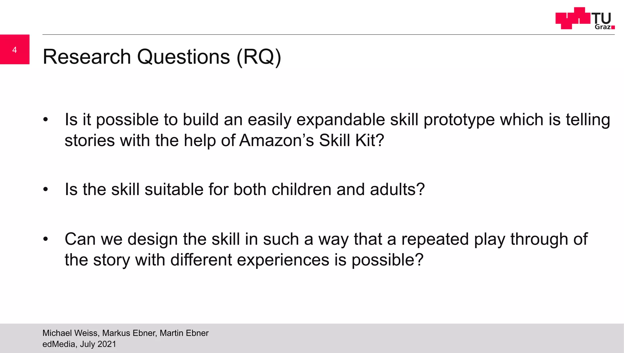 Research Questions (RQ)
• Is it possible to build an easily expandable skill prototype which is telling
stories with the help of Amazon’s Skill Kit?
• Is the skill suitable for both children and adults?
• Can we design the skill in such a way that a repeated play through of
the story with different experiences is possible?
edMedia, July 2021
Michael Weiss, Markus Ebner, Martin Ebner
4
 