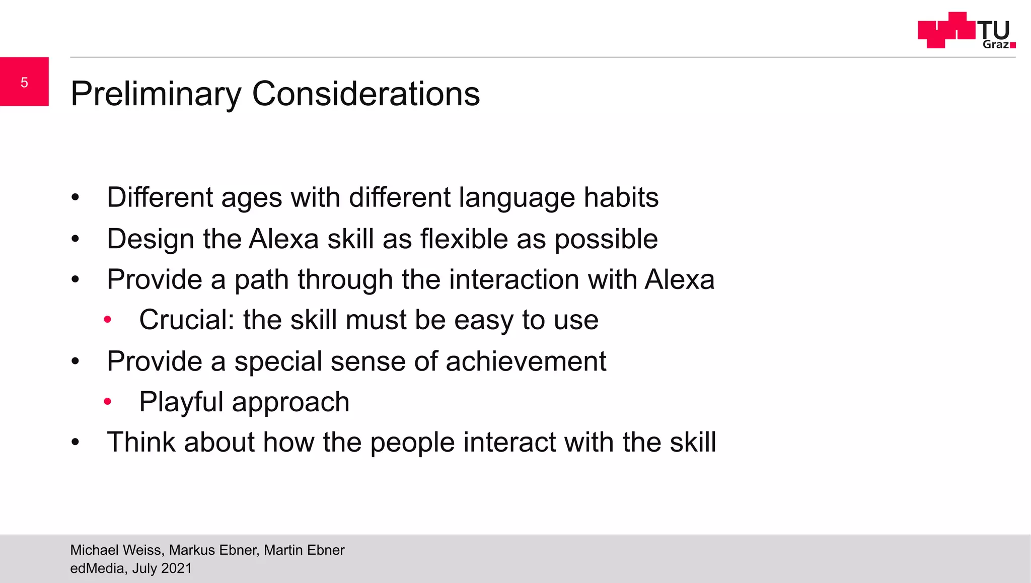 Preliminary Considerations
• Different ages with different language habits
• Design the Alexa skill as flexible as possible
• Provide a path through the interaction with Alexa
• Crucial: the skill must be easy to use
• Provide a special sense of achievement
• Playful approach
• Think about how the people interact with the skill
edMedia, July 2021
Michael Weiss, Markus Ebner, Martin Ebner
5
 