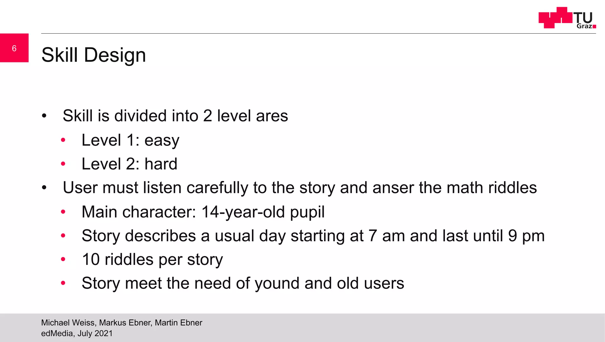Skill Design
• Skill is divided into 2 level ares
• Level 1: easy
• Level 2: hard
• User must listen carefully to the story and anser the math riddles
• Main character: 14-year-old pupil
• Story describes a usual day starting at 7 am and last until 9 pm
• 10 riddles per story
• Story meet the need of yound and old users
edMedia, July 2021
Michael Weiss, Markus Ebner, Martin Ebner
6
 
