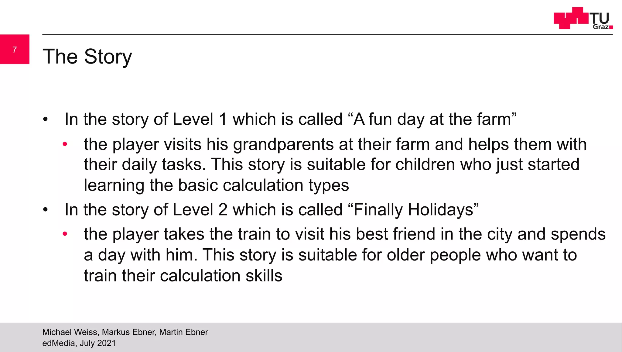 The Story
• In the story of Level 1 which is called “A fun day at the farm”
• the player visits his grandparents at their farm and helps them with
their daily tasks. This story is suitable for children who just started
learning the basic calculation types
• In the story of Level 2 which is called “Finally Holidays”
• the player takes the train to visit his best friend in the city and spends
a day with him. This story is suitable for older people who want to
train their calculation skills
edMedia, July 2021
Michael Weiss, Markus Ebner, Martin Ebner
7
 