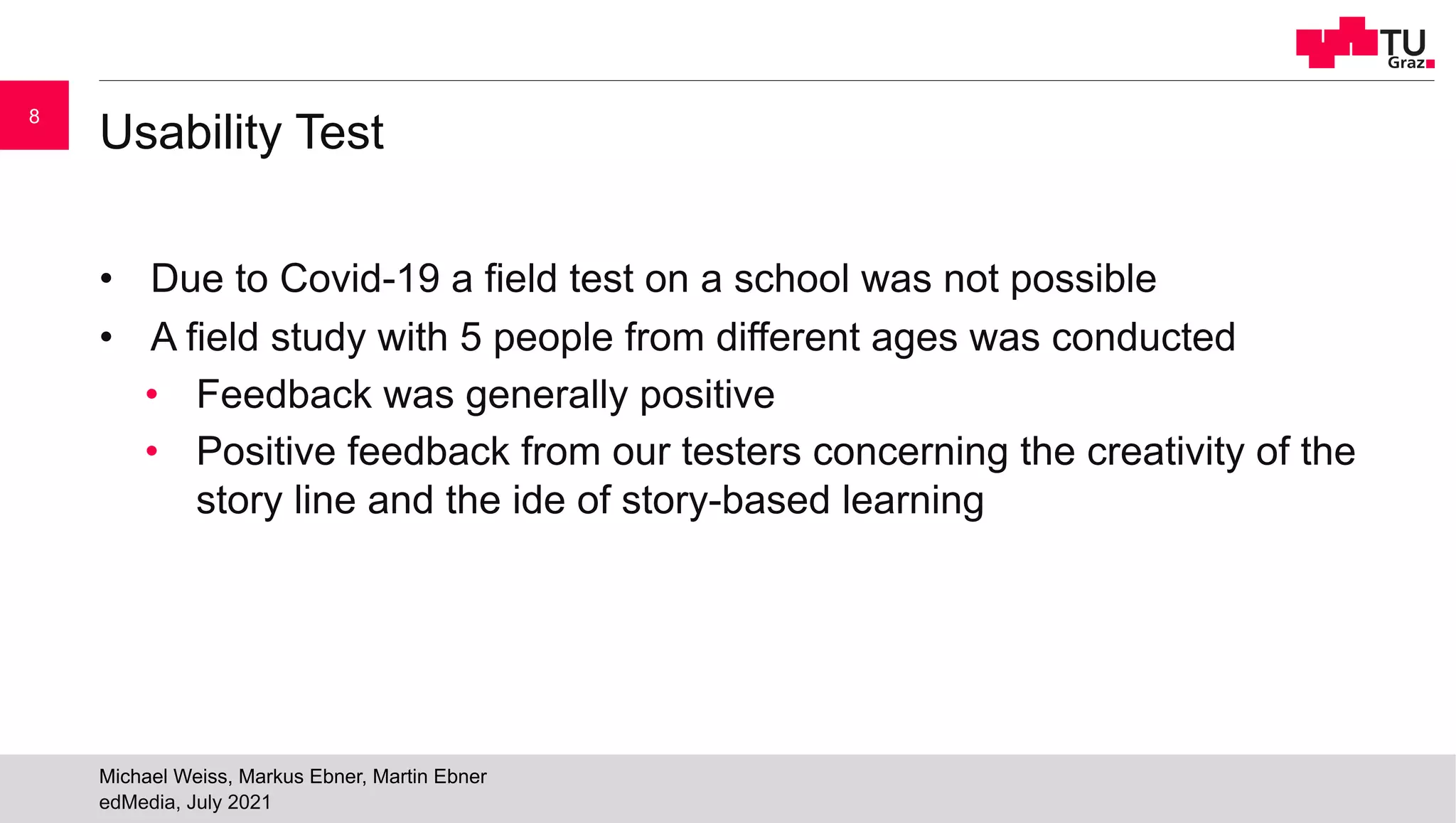 Usability Test
• Due to Covid-19 a field test on a school was not possible
• A field study with 5 people from different ages was conducted
• Feedback was generally positive
• Positive feedback from our testers concerning the creativity of the
story line and the ide of story-based learning
edMedia, July 2021
Michael Weiss, Markus Ebner, Martin Ebner
8
 