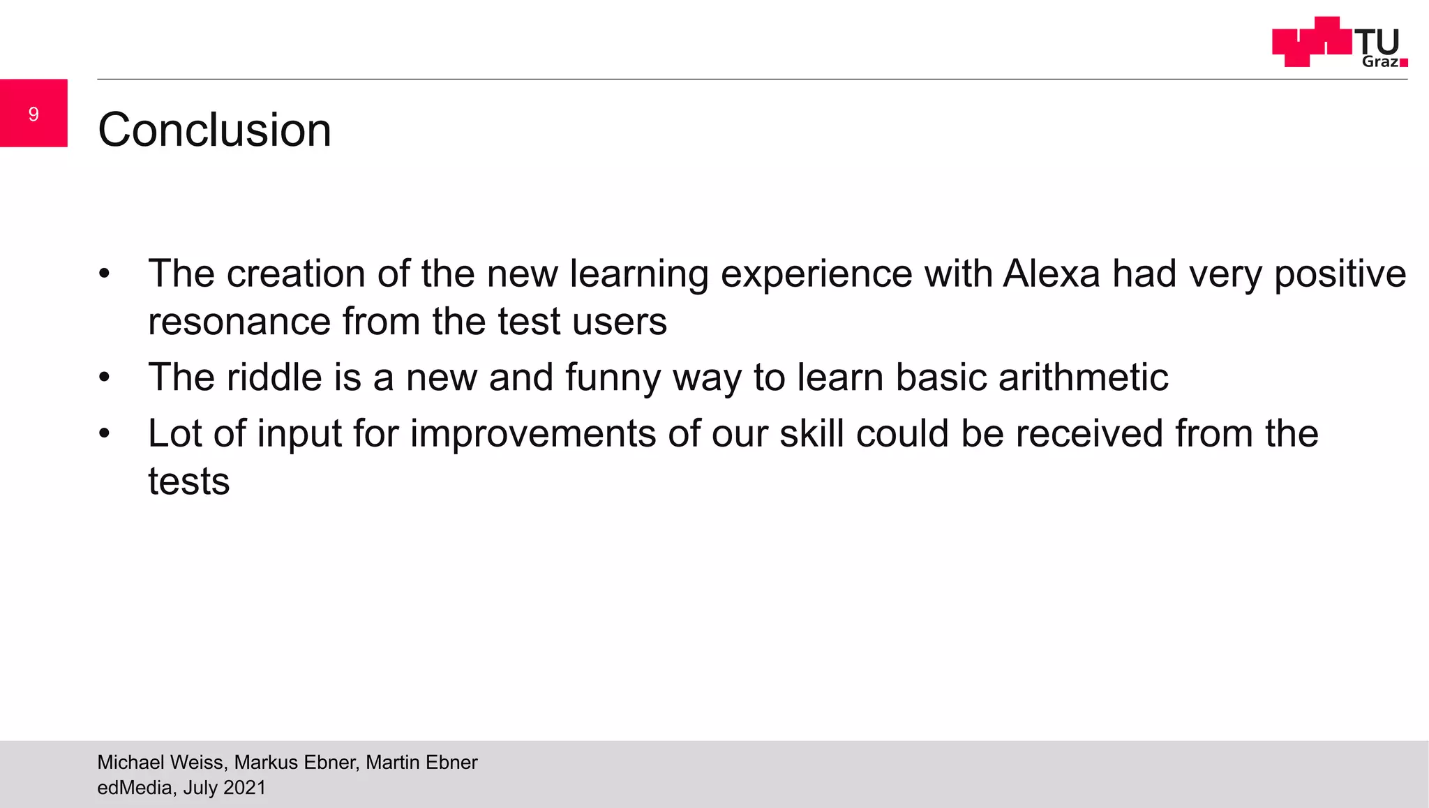 Conclusion
• The creation of the new learning experience with Alexa had very positive
resonance from the test users
• The riddle is a new and funny way to learn basic arithmetic
• Lot of input for improvements of our skill could be received from the
tests
edMedia, July 2021
Michael Weiss, Markus Ebner, Martin Ebner
9
 