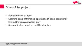 Goals of the project:
• For learners of all ages
• Learning basic arithmetical operations (4 basic operations)
• Embedded in a captivating story
• Answer riddles based on real life situations
edMedia, July 2021
Michael Weiss, Markus Ebner, Martin Ebner
3
 