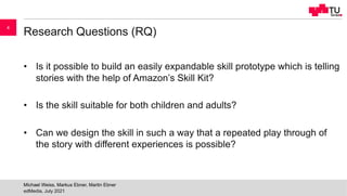 Research Questions (RQ)
• Is it possible to build an easily expandable skill prototype which is telling
stories with the help of Amazon’s Skill Kit?
• Is the skill suitable for both children and adults?
• Can we design the skill in such a way that a repeated play through of
the story with different experiences is possible?
edMedia, July 2021
Michael Weiss, Markus Ebner, Martin Ebner
4
 