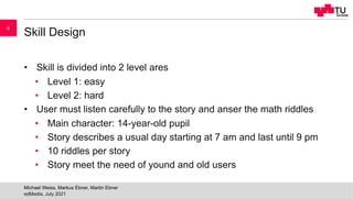 Skill Design
• Skill is divided into 2 level ares
• Level 1: easy
• Level 2: hard
• User must listen carefully to the story and anser the math riddles
• Main character: 14-year-old pupil
• Story describes a usual day starting at 7 am and last until 9 pm
• 10 riddles per story
• Story meet the need of yound and old users
edMedia, July 2021
Michael Weiss, Markus Ebner, Martin Ebner
6
 