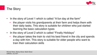 The Story
• In the story of Level 1 which is called “A fun day at the farm”
• the player visits his grandparents at their farm and helps them with
their daily tasks. This story is suitable for children who just started
learning the basic calculation types
• In the story of Level 2 which is called “Finally Holidays”
• the player takes the train to visit his best friend in the city and spends
a day with him. This story is suitable for older people who want to
train their calculation skills
edMedia, July 2021
Michael Weiss, Markus Ebner, Martin Ebner
7
 