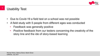 Usability Test
• Due to Covid-19 a field test on a school was not possible
• A field study with 5 people from different ages was conducted
• Feedback was generally positive
• Positive feedback from our testers concerning the creativity of the
story line and the ide of story-based learning
edMedia, July 2021
Michael Weiss, Markus Ebner, Martin Ebner
8
 