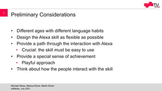 Preliminary Considerations
• Different ages with different language habits
• Design the Alexa skill as flexible as possible
• Provide a path through the interaction with Alexa
• Crucial: the skill must be easy to use
• Provide a special sense of achievement
• Playful approach
• Think about how the people interact with the skill
edMedia, July 2021
Michael Weiss, Markus Ebner, Martin Ebner
5
 