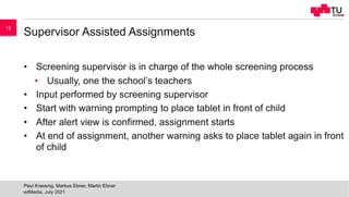 Supervisor Assisted Assignments
• Screening supervisor is in charge of the whole screening process
• Usually, one the school’s teachers
• Input performed by screening supervisor
• Start with warning prompting to place tablet in front of child
• After alert view is confirmed, assignment starts
• At end of assignment, another warning asks to place tablet again in front
of child
edMedia, July 2021
Paul Krassnig, Markus Ebner, Martin Ebner
12
 