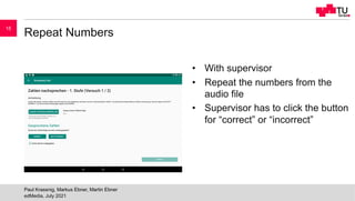 Repeat Numbers
• With supervisor
• Repeat the numbers from the
audio file
• Supervisor has to click the button
for “correct” or “incorrect”
edMedia, July 2021
Paul Krassnig, Markus Ebner, Martin Ebner
15
 