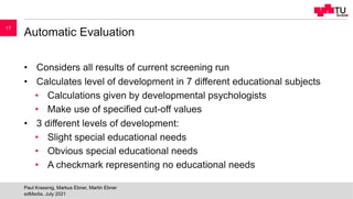 Automatic Evaluation
• Considers all results of current screening run
• Calculates level of development in 7 different educational subjects
• Calculations given by developmental psychologists
• Make use of specified cut-off values
• 3 different levels of development:
• Slight special educational needs
• Obvious special educational needs
• A checkmark representing no educational needs
edMedia, July 2021
Paul Krassnig, Markus Ebner, Martin Ebner
17
 