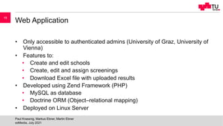 Web Application
• Only accessible to authenticated admins (University of Graz, University of
Vienna)
• Features to:
• Create and edit schools
• Create, edit and assign screenings
• Download Excel file with uploaded results
• Developed using Zend Framework (PHP)
• MySQL as database
• Doctrine ORM (Object–relational mapping)
• Deployed on Linux Server
edMedia, July 2021
Paul Krassnig, Markus Ebner, Martin Ebner
19
 
