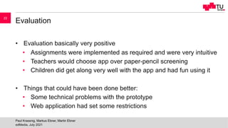 Evaluation
• Evaluation basically very positive
• Assignments were implemented as required and were very intuitive
• Teachers would choose app over paper-pencil screening
• Children did get along very well with the app and had fun using it
• Things that could have been done better:
• Some technical problems with the prototype
• Web application had set some restrictions
edMedia, July 2021
Paul Krassnig, Markus Ebner, Martin Ebner
22
 